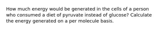 How much energy would be generated in the cells of a person who consumed a diet of pyruvate instead of glucose? Calculate the energy generated on a per molecule basis.