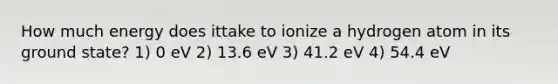 How much energy does ittake to ionize a hydrogen atom in its ground state? 1) 0 eV 2) 13.6 eV 3) 41.2 eV 4) 54.4 eV