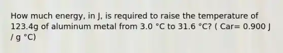 How much energy, in J, is required to raise the temperature of 123.4g of aluminum metal from 3.0 °C to 31.6 °C? ( Car= 0.900 J / g °C)