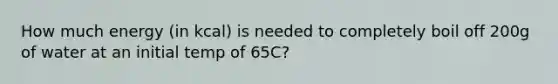 How much energy (in kcal) is needed to completely boil off 200g of water at an initial temp of 65C?