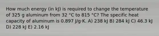 How much energy (in kJ) is required to change the temperature of 325 g aluminum from 32 °C to 815 °C? The specific heat capacity of aluminum is 0.897 J/g⋅K. A) 238 kJ B) 284 kJ C) 46.3 kJ D) 228 kJ E) 2.16 kJ