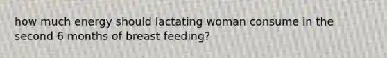 how much energy should lactating woman consume in the second 6 months of breast feeding?