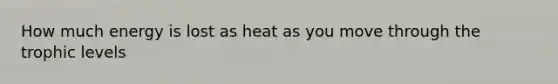 How much energy is lost as heat as you move through the trophic levels