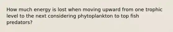 How much energy is lost when moving upward from one trophic level to the next considering phytoplankton to top fish predators?