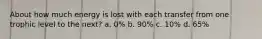 About how much energy is lost with each transfer from one trophic level to the next? a. 0% b. 90% c. 10% d. 65%