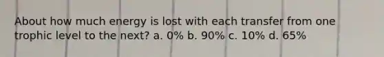 About how much energy is lost with each transfer from one trophic level to the next? a. 0% b. 90% c. 10% d. 65%