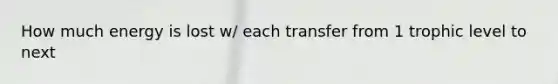 How much energy is lost w/ each transfer from 1 trophic level to next