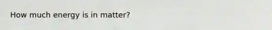 How much energy is in matter?