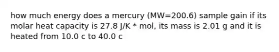 how much energy does a mercury (MW=200.6) sample gain if its molar heat capacity is 27.8 J/K * mol, its mass is 2.01 g and it is heated from 10.0 c to 40.0 c