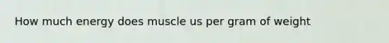 How much energy does muscle us per gram of weight