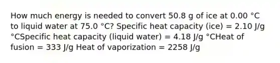 How much energy is needed to convert 50.8 g of ice at 0.00 °C to liquid water at 75.0 °C? Specific heat capacity (ice) = 2.10 J/g °CSpecific heat capacity (liquid water) = 4.18 J/g °CHeat of fusion = 333 J/g Heat of vaporization = 2258 J/g