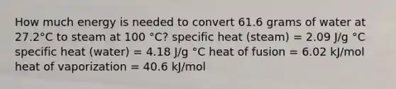 How much energy is needed to convert 61.6 grams of water at 27.2°C to steam at 100 °C? specific heat (steam) = 2.09 J/g °C specific heat (water) = 4.18 J/g °C heat of fusion = 6.02 kJ/mol heat of vaporization = 40.6 kJ/mol