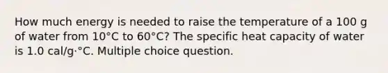 How much energy is needed to raise the temperature of a 100 g of water from 10°C to 60°C? The specific heat capacity of water is 1.0 cal/g⋅°C. Multiple choice question.