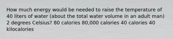 How much energy would be needed to raise the temperature of 40 liters of water (about the total water volume in an adult man) 2 degrees Celsius? 80 calories 80,000 calories 40 calories 40 kilocalories