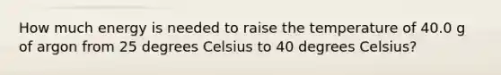 How much energy is needed to raise the temperature of 40.0 g of argon from 25 degrees Celsius to 40 degrees Celsius?