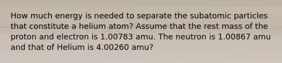 How much energy is needed to separate the subatomic particles that constitute a helium atom? Assume that the rest mass of the proton and electron is 1.00783 amu. The neutron is 1.00867 amu and that of Helium is 4.00260 amu?