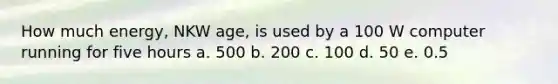 How much energy, NKW age, is used by a 100 W computer running for five hours a. 500 b. 200 c. 100 d. 50 e. 0.5