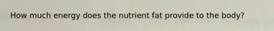 How much energy does the nutrient fat provide to the body?