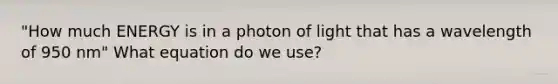 "How much ENERGY is in a photon of light that has a wavelength of 950 nm" What equation do we use?