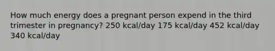 How much energy does a pregnant person expend in the third trimester in pregnancy? 250 kcal/day 175 kcal/day 452 kcal/day 340 kcal/day