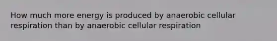 How much more energy is produced by anaerobic cellular respiration than by anaerobic cellular respiration