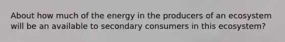 About how much of the energy in the producers of an ecosystem will be an available to secondary consumers in this ecosystem?