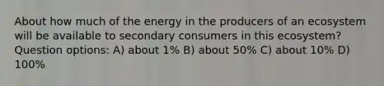 About how much of the energy in the producers of an ecosystem will be available to secondary consumers in this ecosystem? Question options: A) about 1% B) about 50% C) about 10% D) 100%