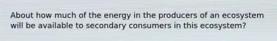 About how much of the energy in the producers of an ecosystem will be available to secondary consumers in this ecosystem?