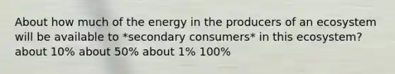 About how much of the energy in the producers of an ecosystem will be available to *secondary consumers* in this ecosystem? about 10% about 50% about 1% 100%