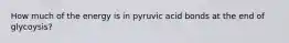 How much of the energy is in pyruvic acid bonds at the end of glycoysis?