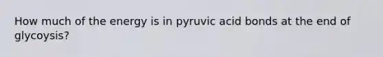 How much of the energy is in pyruvic acid bonds at the end of glycoysis?