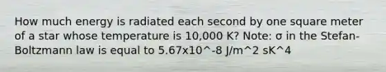 How much energy is radiated each second by one square meter of a star whose temperature is 10,000 K? Note: σ in the Stefan-Boltzmann law is equal to 5.67x10^-8 J/m^2 sK^4