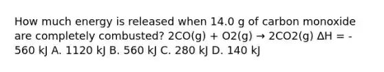 How much energy is released when 14.0 g of carbon monoxide are completely combusted? 2CO(g) + O2(g) → 2CO2(g) ∆H = - 560 kJ A. 1120 kJ B. 560 kJ C. 280 kJ D. 140 kJ