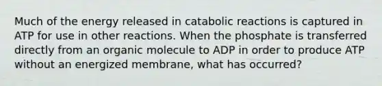 Much of the energy released in catabolic reactions is captured in ATP for use in other reactions. When the phosphate is transferred directly from an organic molecule to ADP in order to produce ATP without an energized membrane, what has occurred?