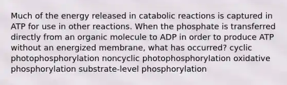 Much of the energy released in catabolic reactions is captured in ATP for use in other reactions. When the phosphate is transferred directly from an organic molecule to ADP in order to produce ATP without an energized membrane, what has occurred? cyclic photophosphorylation noncyclic photophosphorylation oxidative phosphorylation substrate-level phosphorylation