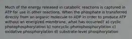 Much of the energy released in catabolic reactions is captured in ATP for use in other reactions. When the phosphate is transferred directly from an organic molecule to ADP in order to produce ATP without an energized membrane, what has occurred? a) cyclic photophosphorylation b) noncyclic photophosphorylation c) oxidative phosphorylation d) substrate-level phosphorylation