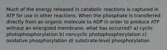 Much of the energy released in catabolic reactions is captured in ATP for use in other reactions. When the phosphate is transferred directly from an organic molecule to ADP in order to produce ATP without an energized membrane, what has occurred? a) cyclic photophosphorylation b) noncyclic photophosphorylation c) oxidative phosphorylation d) substrate-level phosphorylation