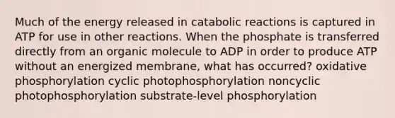 Much of the energy released in catabolic reactions is captured in ATP for use in other reactions. When the phosphate is transferred directly from an organic molecule to ADP in order to produce ATP without an energized membrane, what has occurred? oxidative phosphorylation cyclic photophosphorylation noncyclic photophosphorylation substrate-level phosphorylation