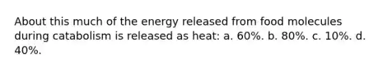 About this much of the energy released from food molecules during catabolism is released as heat: a. 60%. b. 80%. c. 10%. d. 40%.