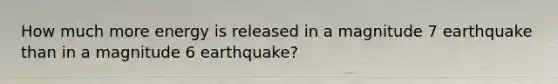 How much more energy is released in a magnitude 7 earthquake than in a magnitude 6 earthquake?