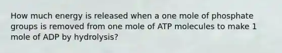 How much energy is released when a one mole of phosphate groups is removed from one mole of ATP molecules to make 1 mole of ADP by hydrolysis?