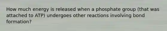 How much energy is released when a phosphate group (that was attached to ATP) undergoes other reactions involving bond formation?