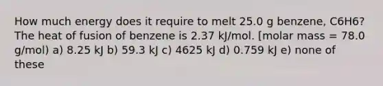 How much energy does it require to melt 25.0 g benzene, C6H6? The heat of fusion of benzene is 2.37 kJ/mol. [molar mass = 78.0 g/mol) a) 8.25 kJ b) 59.3 kJ c) 4625 kJ d) 0.759 kJ e) none of these