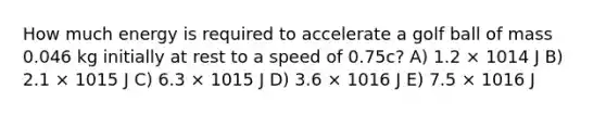 How much energy is required to accelerate a golf ball of mass 0.046 kg initially at rest to a speed of 0.75c? A) 1.2 × 1014 J B) 2.1 × 1015 J C) 6.3 × 1015 J D) 3.6 × 1016 J E) 7.5 × 1016 J