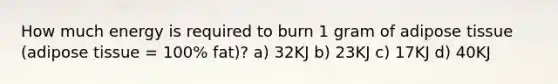 How much energy is required to burn 1 gram of adipose tissue (adipose tissue = 100% fat)? a) 32KJ b) 23KJ c) 17KJ d) 40KJ