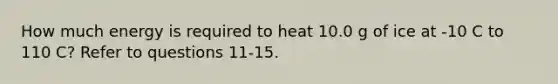 How much energy is required to heat 10.0 g of ice at -10 C to 110 C? Refer to questions 11-15.