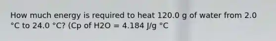 How much energy is required to heat 120.0 g of water from 2.0 °C to 24.0 °C? (Cp of H2O = 4.184 J/g °C