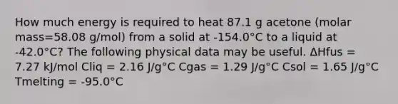 How much energy is required to heat 87.1 g acetone (molar mass=58.08 g/mol) from a solid at -154.0°C to a liquid at -42.0°C? The following physical data may be useful. ΔHfus = 7.27 kJ/mol Cliq = 2.16 J/g°C Cgas = 1.29 J/g°C Csol = 1.65 J/g°C Tmelting = -95.0°C