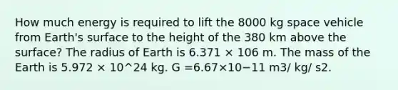 How much energy is required to lift the 8000 kg space vehicle from Earth's surface to the height of the 380 km above the surface? The radius of Earth is 6.371 × 106 m. The mass of the Earth is 5.972 × 10^24 kg. G =6.67×10−11 m3/ kg/ s2.