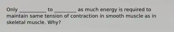 Only ___________ to _________ as much energy is required to maintain same tension of contraction in smooth muscle as in skeletal muscle. Why?